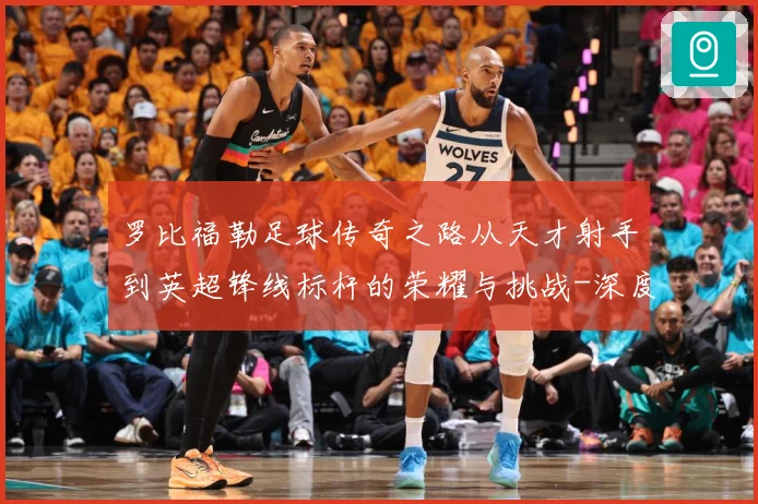 罗比福勒足球传奇之路从天才射手到英超锋线标杆的荣耀与挑战-深度解析