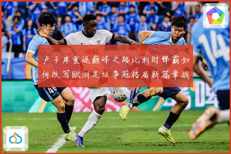 卢卡库重返巅峰之路比利时锋霸如何改写欧洲足坛争冠格局新篇章战术观察-深度解析