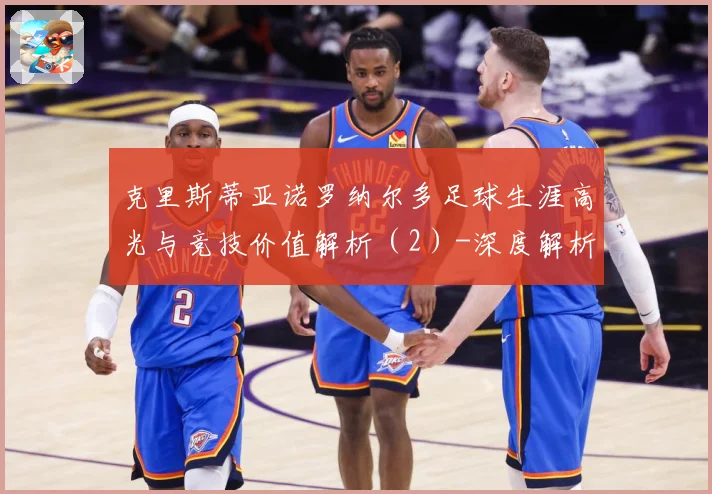 克里斯蒂亚诺罗纳尔多足球生涯高光与竞技价值解析（2）-深度解析