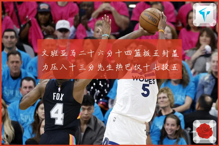 文班亚马二十六分十四篮板五封盖力压八十三分先生热巴仅十七投五成长观察-深度解析