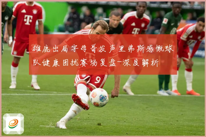 雄鹿出局字母哥发声里弗斯感慨球队健康困扰赛场复盘-深度解析