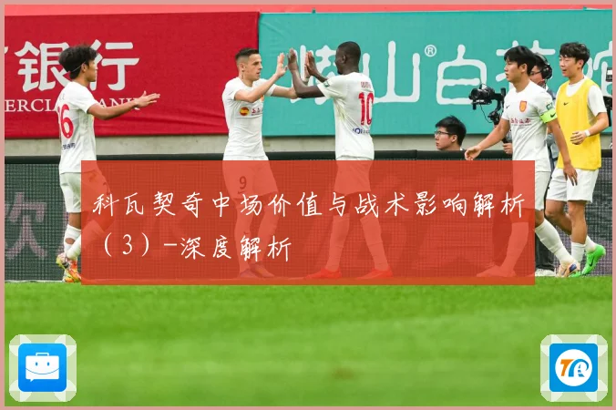 科瓦契奇中场价值与战术影响解析（3）-深度解析