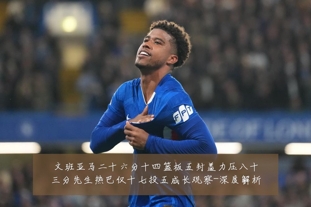 文班亚马二十六分十四篮板五封盖力压八十三分先生热巴仅十七投五成长观察-深度解析