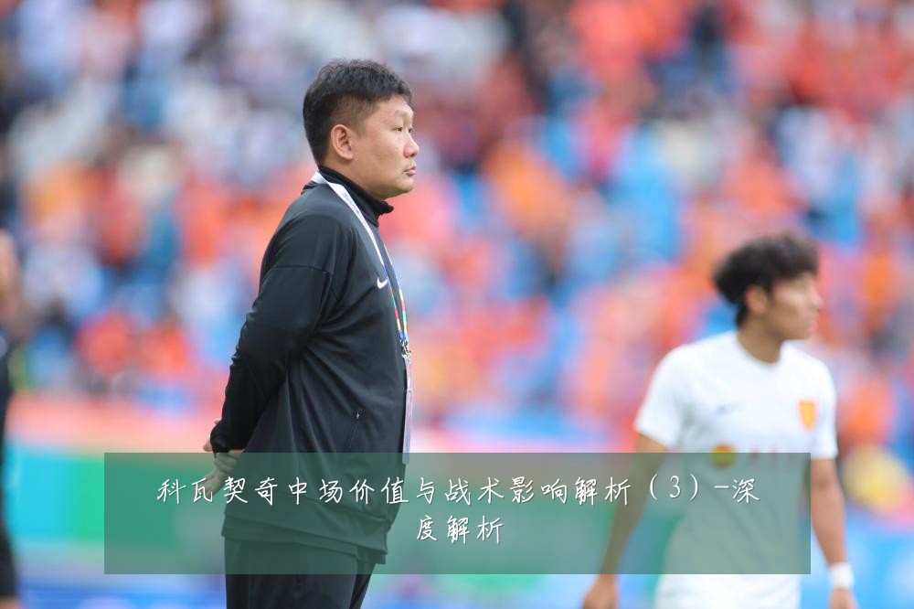 科瓦契奇中场价值与战术影响解析(3)-深度解析